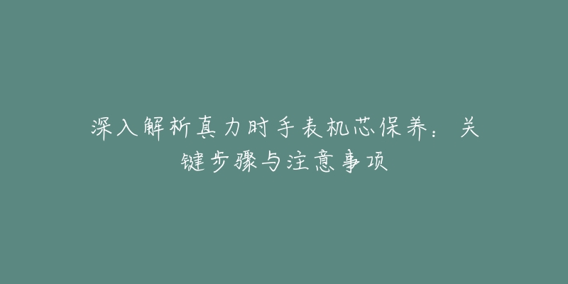 深入解析真力時(shí)手表機(jī)芯保養(yǎng)：關(guān)鍵步驟與注意事項(xiàng)