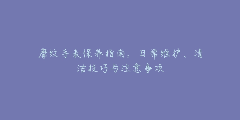 摩紋手表保養(yǎng)指南：日常維護(hù)、清潔技巧與注意事項(xiàng)