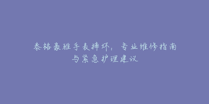 泰格豪雅手表摔壞：專業(yè)維修指南與緊急護理建議