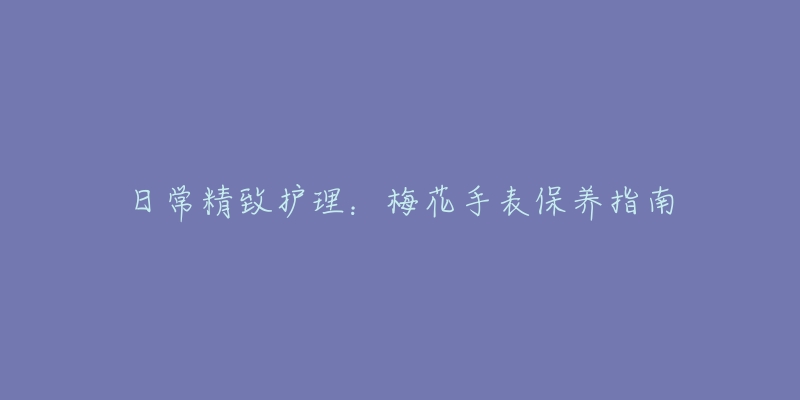 日常精致護(hù)理：梅花手表保養(yǎng)指南