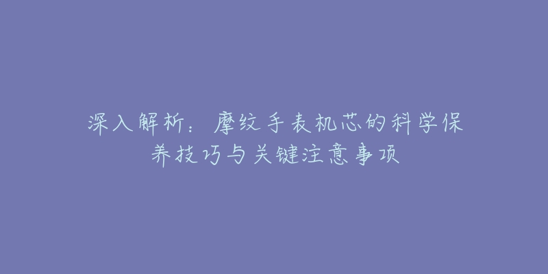 深入解析：摩紋手表機(jī)芯的科學(xué)保養(yǎng)技巧與關(guān)鍵注意事項(xiàng)